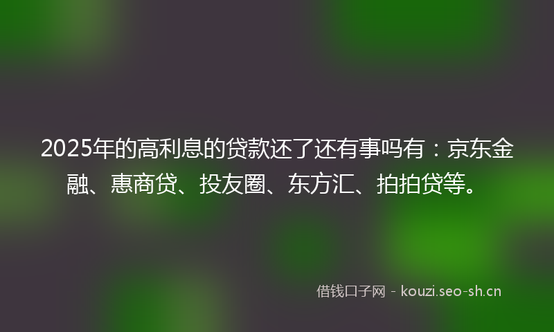 2025年的高利息的贷款还了还有事吗有：京东金融、惠商贷、投友圈、东方汇、拍拍贷等。