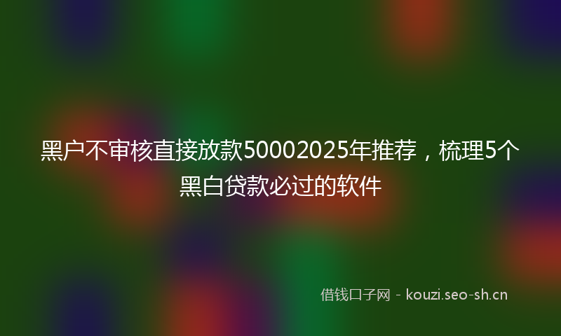 黑户不审核直接放款50002025年推荐，梳理5个黑白贷款必过的软件
