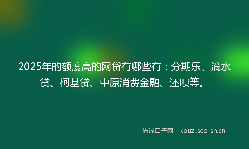 2025年的额度高的网贷有哪些有：分期乐、滴水贷、柯基贷、中原消费金融、还呗等。