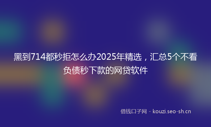 黑到714都秒拒怎么办2025年精选，汇总5个不看负债秒下款的网贷软件