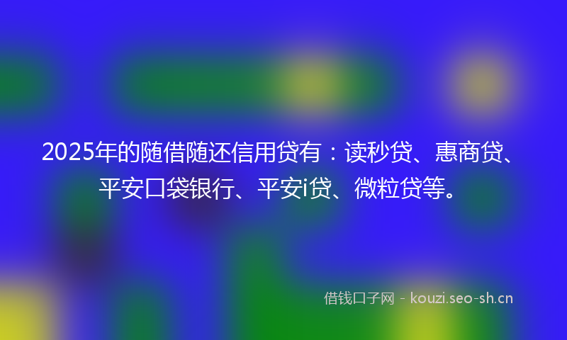2025年的随借随还信用贷有：读秒贷、惠商贷、平安口袋银行、平安i贷、微粒贷等。