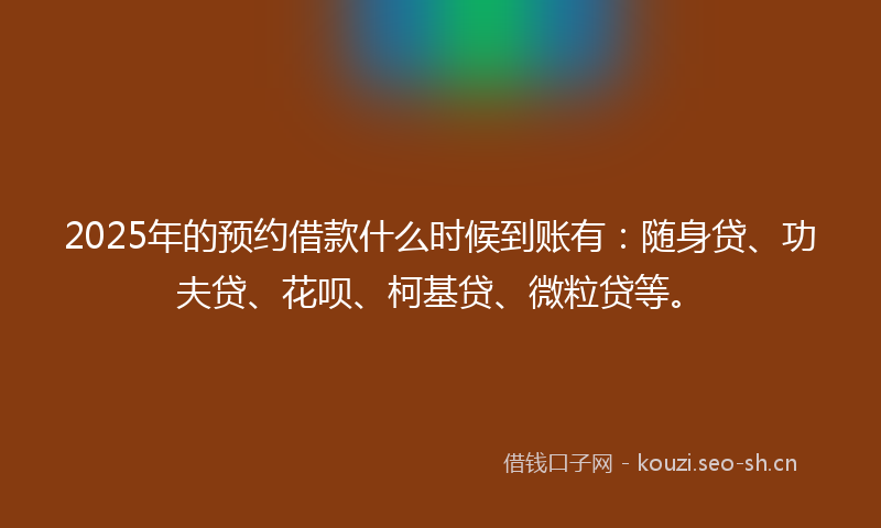2025年的预约借款什么时候到账有：随身贷、功夫贷、花呗、柯基贷、微粒贷等。