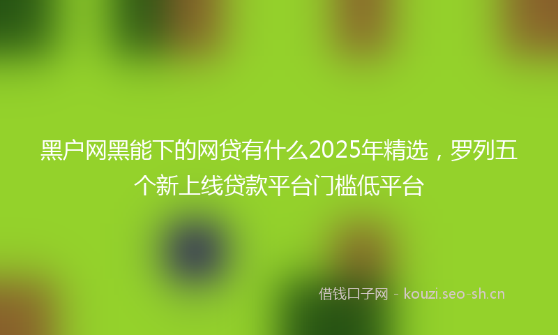 黑户网黑能下的网贷有什么2025年精选，罗列五个新上线贷款平台门槛低平台