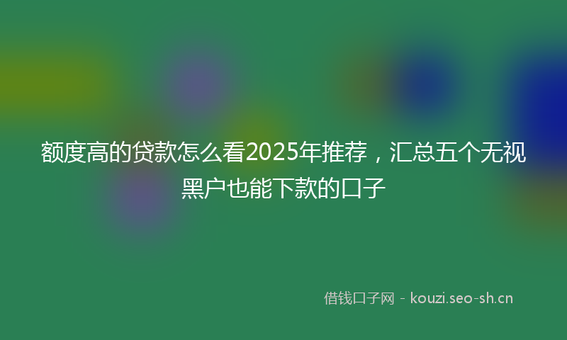 额度高的贷款怎么看2025年推荐，汇总五个无视黑户也能下款的口子
