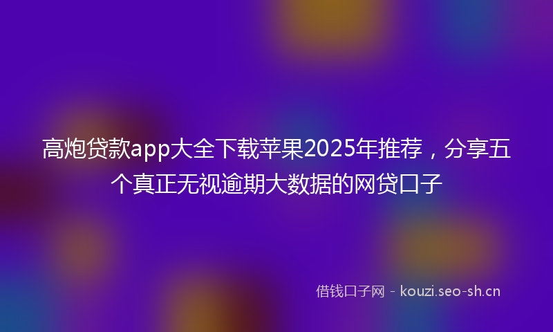 高炮贷款app大全下载苹果2025年推荐,分享五个真正无视逾期大数据的网贷口子