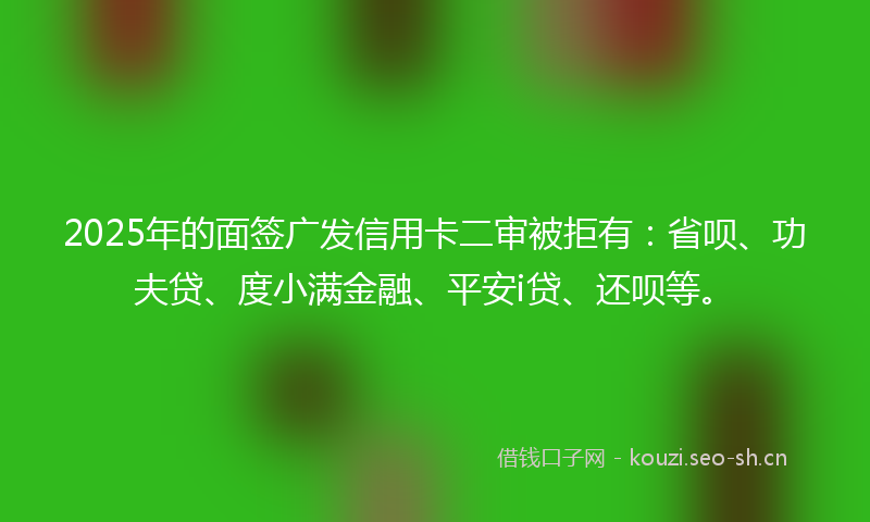 2025年的面签广发信用卡二审被拒有：省呗、功夫贷、度小满金融、平安i贷、还呗等。
