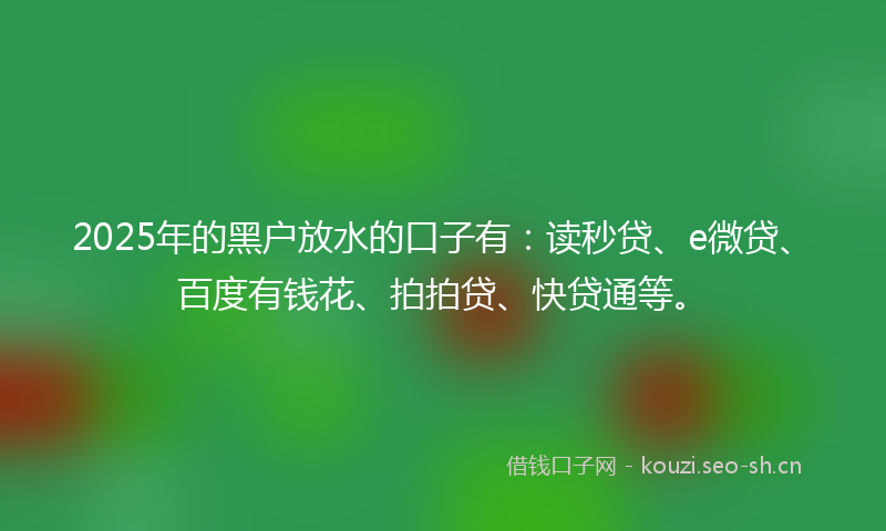 2025年的黑户放水的口子有：读秒贷、e微贷、百度有钱花、拍拍贷、快贷通等。