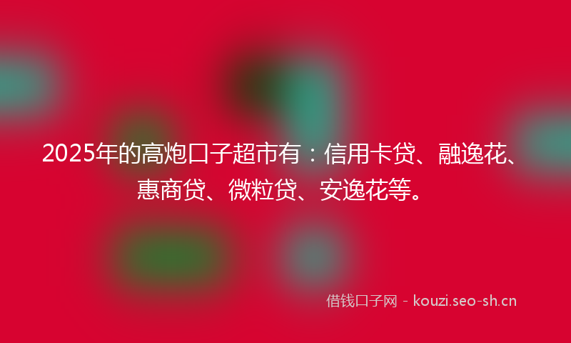 2025年的高炮口子超市有：信用卡贷、融逸花、惠商贷、微粒贷、安逸花等。