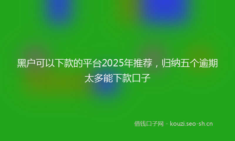 黑户可以下款的平台2025年推荐,归纳五个逾期太多能下款口子