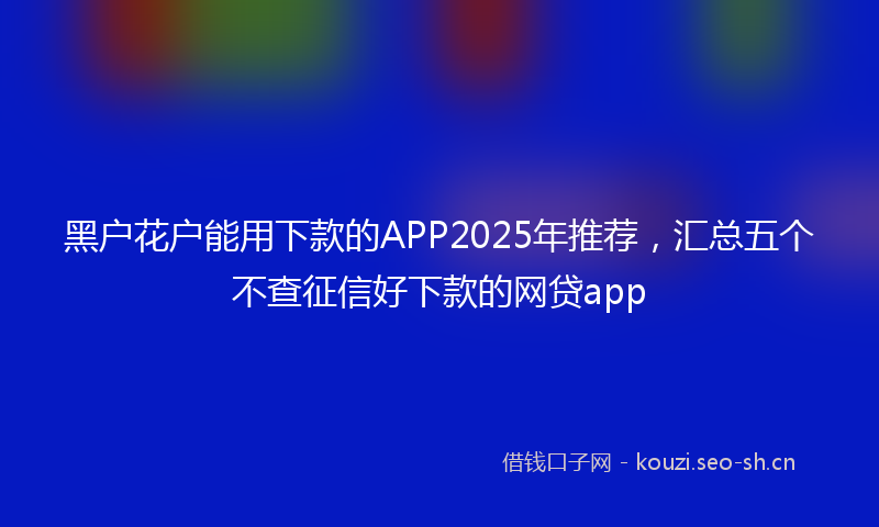 黑户花户能用下款的APP2025年推荐，汇总五个不查征信好下款的网贷app