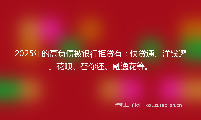 2025年的高负债被银行拒贷有：快贷通、洋钱罐、花呗、替你还、融逸花等。