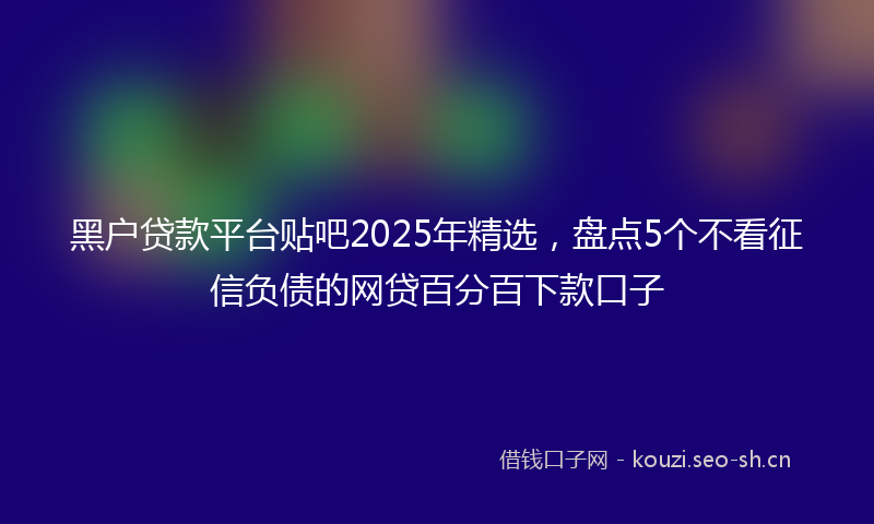 黑户贷款平台贴吧2025年精选，盘点5个不看征信负债的网贷百分百下款口子