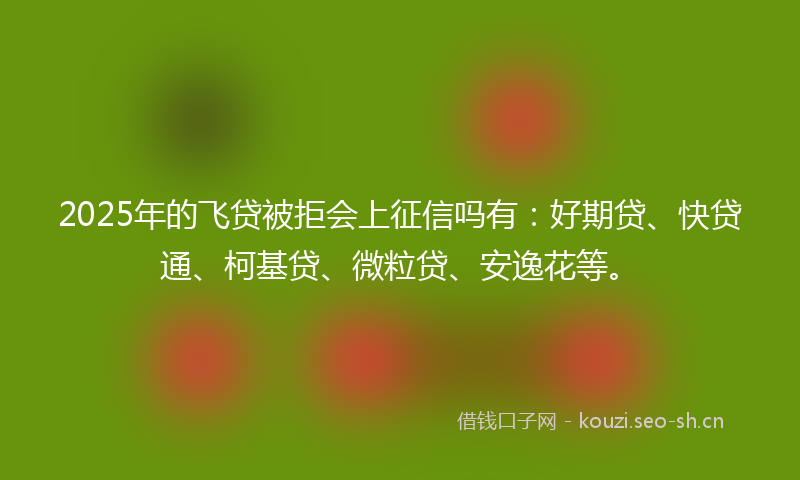 2025年的飞贷被拒会上征信吗有：好期贷、快贷通、柯基贷、微粒贷、安逸花等。
