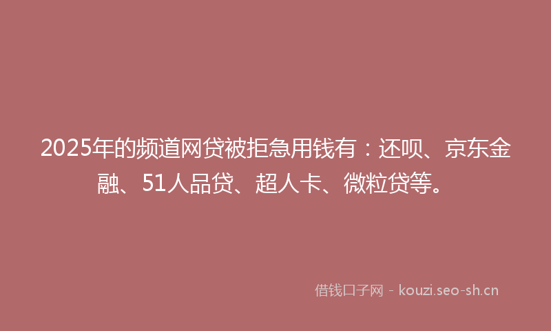 2025年的频道网贷被拒急用钱有：还呗、京东金融、51人品贷、超人卡、微粒贷等。