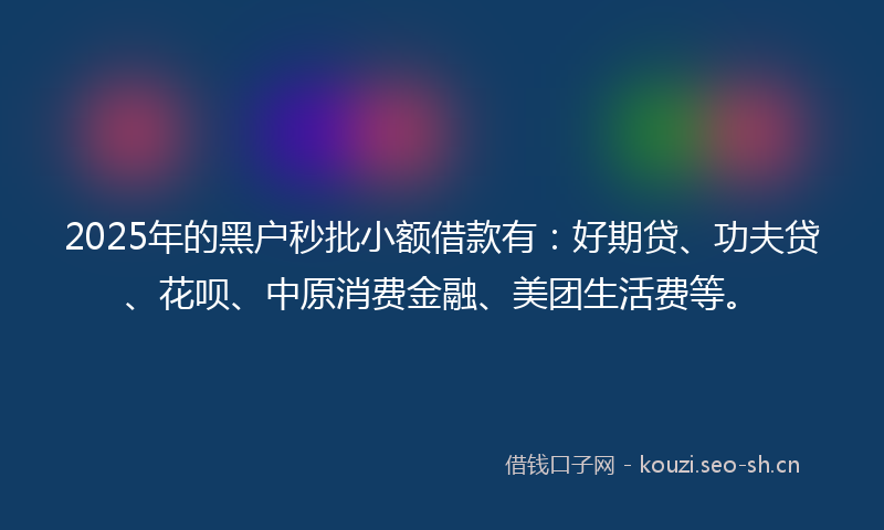 2025年的黑户秒批小额借款有：好期贷、功夫贷、花呗、中原消费金融、美团生活费等。