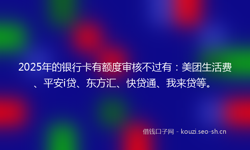 2025年的银行卡有额度审核不过有：美团生活费、平安i贷、东方汇、快贷通、我来贷等。