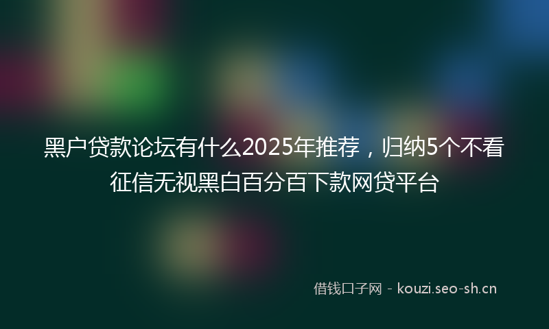 黑户贷款论坛有什么2025年推荐，归纳5个不看征信无视黑白百分百下款网贷平台