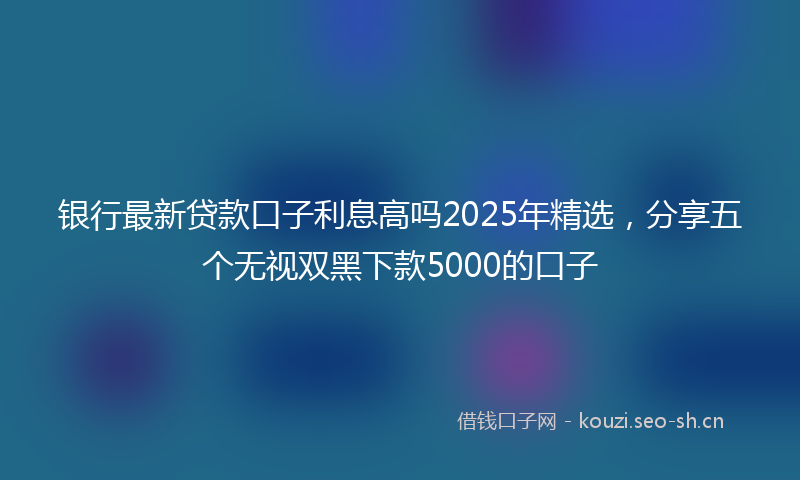 银行最新贷款口子利息高吗2025年精选，分享五个无视双黑下款5000的口子