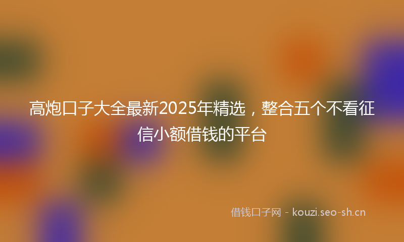 高炮口子大全最新2025年精选,整合五个不看征信小额借钱的平台