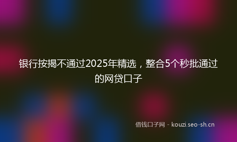 银行按揭不通过2025年精选，整合5个秒批通过的网贷口子