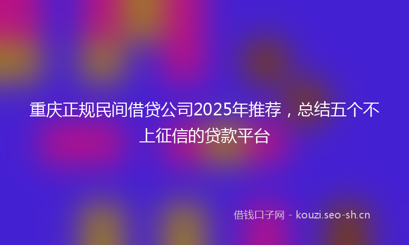 重庆正规民间借贷公司2025年推荐，总结五个不上征信的贷款平台