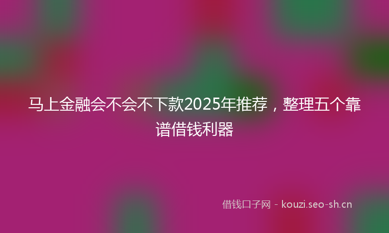 马上金融会不会不下款2025年推荐，整理五个靠谱借钱利器