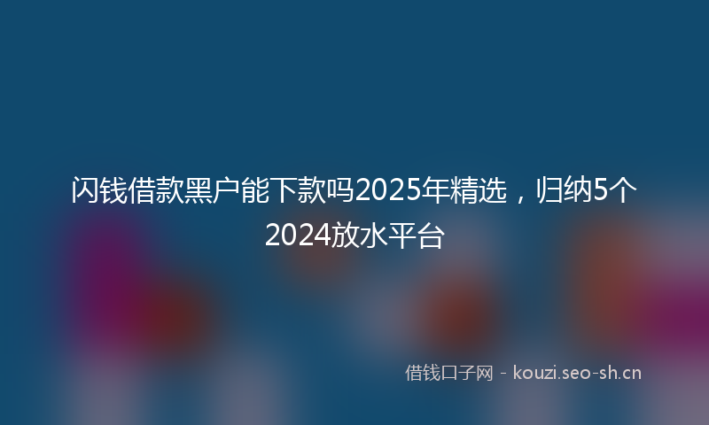 闪钱借款黑户能下款吗2025年精选，归纳5个2024放水平台