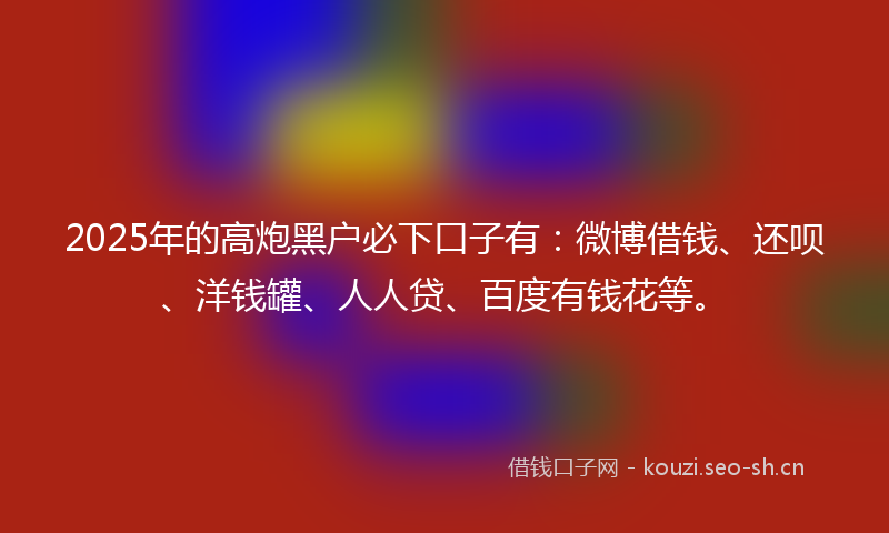 2025年的高炮黑户必下口子有：微博借钱、还呗、洋钱罐、人人贷、百度有钱花等。