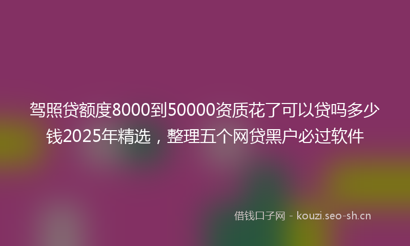 驾照贷额度8000到50000资质花了可以贷吗多少钱2025年精选，整理五个网贷黑户必过软件
