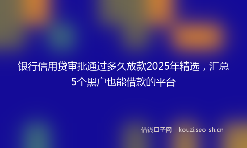 银行信用贷审批通过多久放款2025年精选，汇总5个黑户也能借款的平台