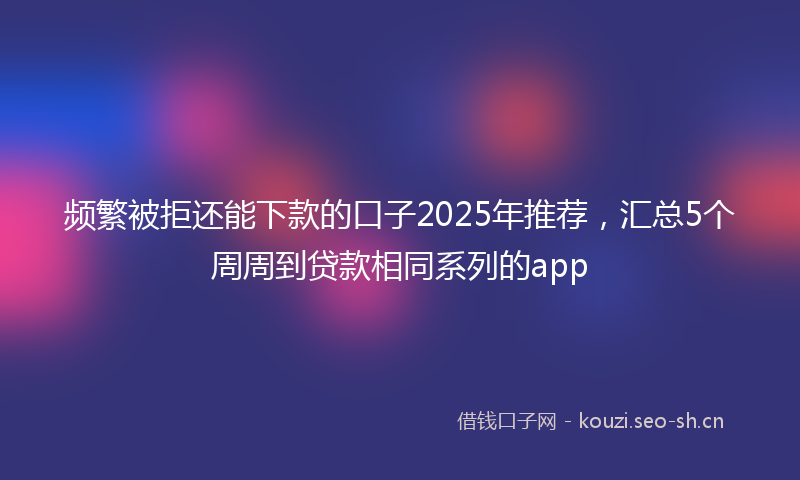 频繁被拒还能下款的口子2025年推荐,汇总5个周周到贷款相同系列的app