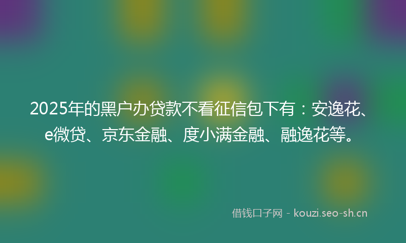 2025年的黑户办贷款不看征信包下有：安逸花、e微贷、京东金融、度小满金融、融逸花等。