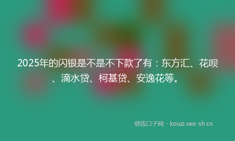 2025年的闪银是不是不下款了有：东方汇、花呗、滴水贷、柯基贷、安逸花等。