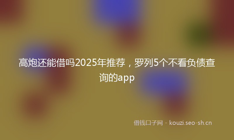 高炮还能借吗2025年推荐，罗列5个不看负债查询的app