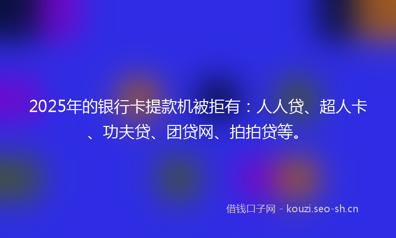 2025年的银行卡提款机被拒有：人人贷、超人卡、功夫贷、团贷网、拍拍贷等。