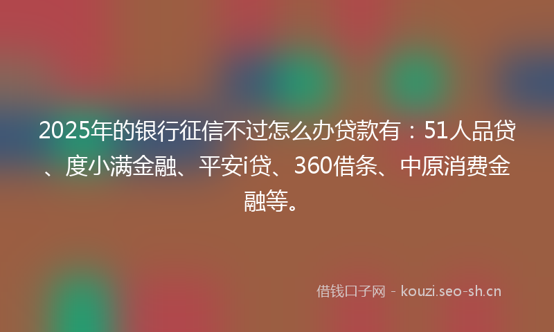 2025年的银行征信不过怎么办贷款有：51人品贷、度小满金融、平安i贷、360借条、中原消费金融等。