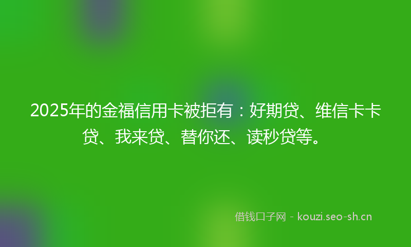 2025年的金福信用卡被拒有：好期贷、维信卡卡贷、我来贷、替你还、读秒贷等。