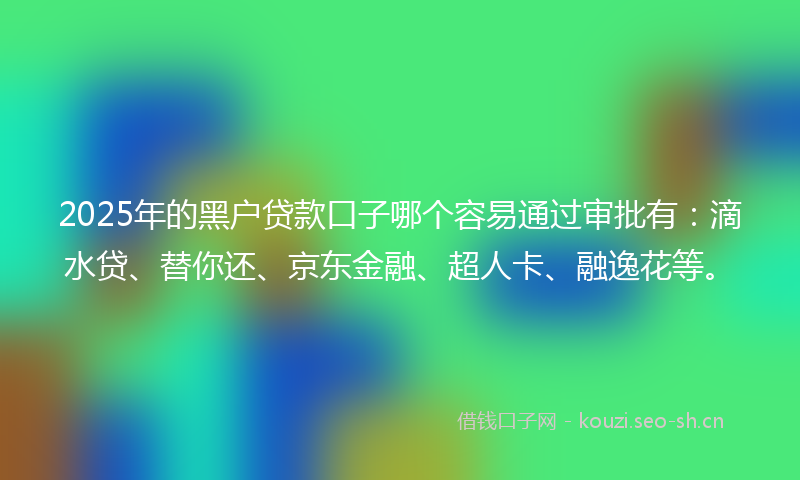 2025年的黑户贷款口子哪个容易通过审批有：滴水贷、替你还、京东金融、超人卡、融逸花等。