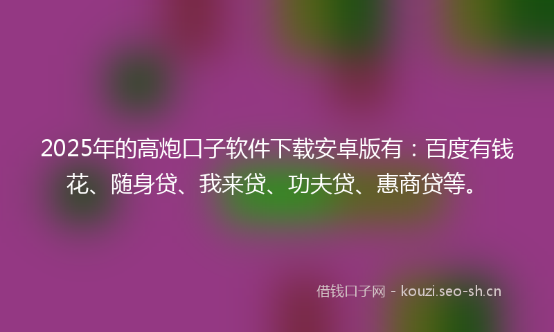 2025年的高炮口子软件下载安卓版有：百度有钱花、随身贷、我来贷、功夫贷、惠商贷等。