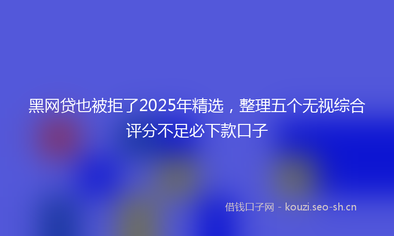 黑网贷也被拒了2025年精选，整理五个无视综合评分不足必下款口子