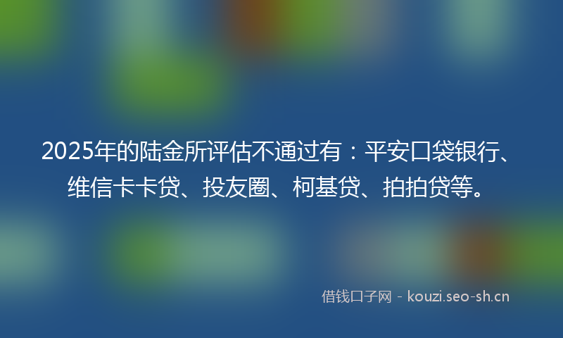 2025年的陆金所评估不通过有：平安口袋银行、维信卡卡贷、投友圈、柯基贷、拍拍贷等。
