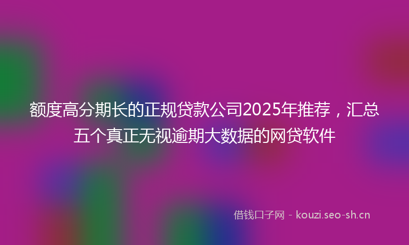 额度高分期长的正规贷款公司2025年推荐，汇总五个真正无视逾期大数据的网贷软件