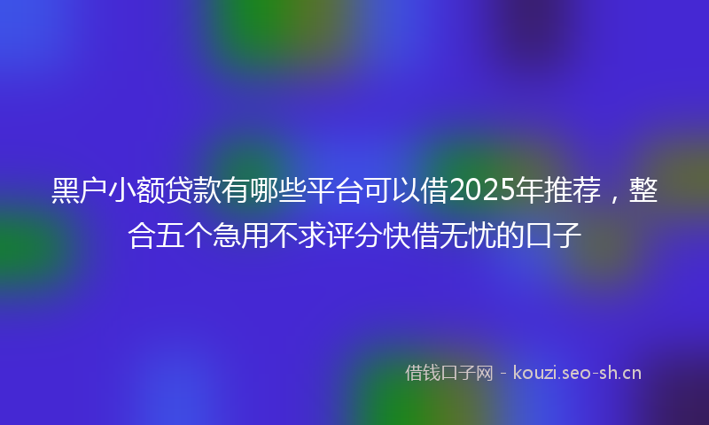 黑户小额贷款有哪些平台可以借2025年推荐，整合五个急用不求评分快借无忧的口子
