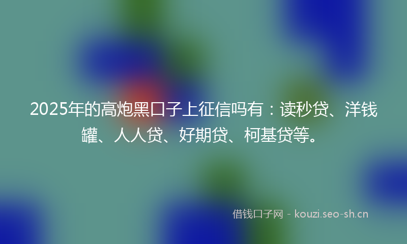 2025年的高炮黑口子上征信吗有：读秒贷、洋钱罐、人人贷、好期贷、柯基贷等。
