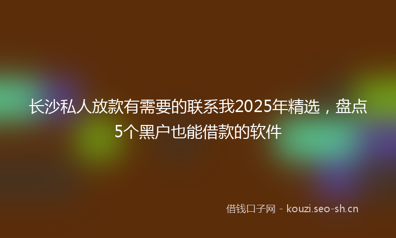 长沙私人放款有需要的联系我2025年精选，盘点5个黑户也能借款的软件