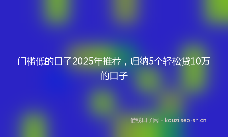 门槛低的口子2025年推荐，归纳5个轻松贷10万的口子