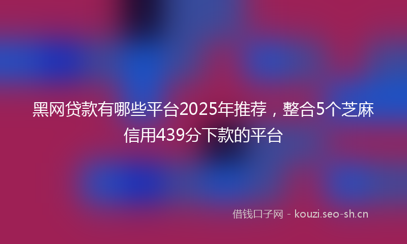 黑网贷款有哪些平台2025年推荐,整合5个芝麻信用439分下款的平台