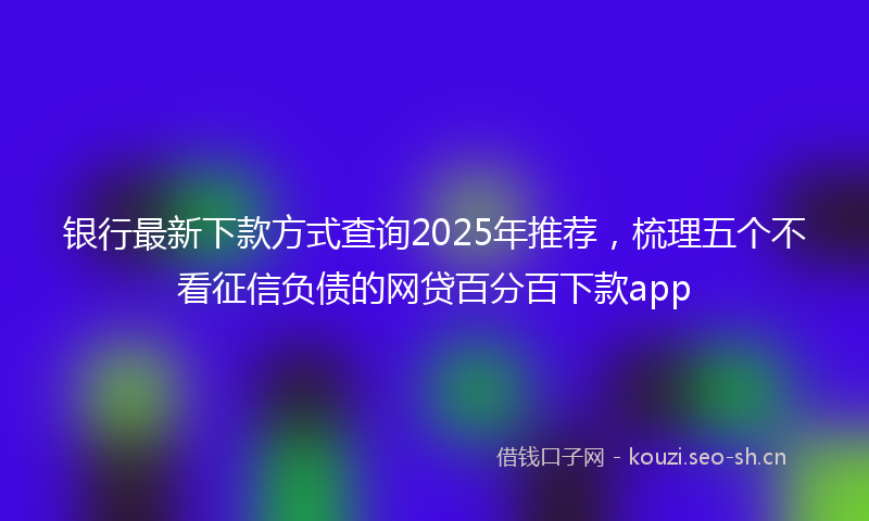 银行最新下款方式查询2025年推荐，梳理五个不看征信负债的网贷百分百下款app