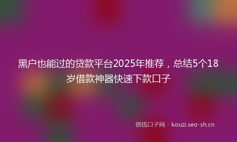 黑户也能过的贷款平台2025年推荐，总结5个18岁借款神器快速下款口子
