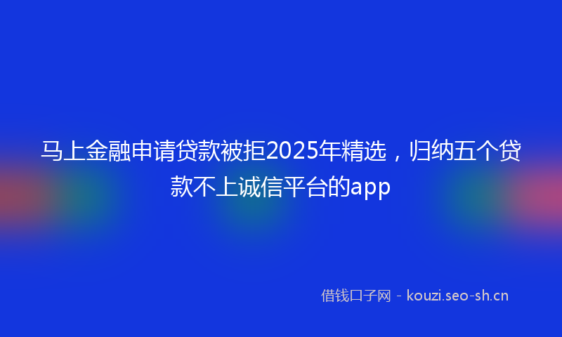马上金融申请贷款被拒2025年精选，归纳五个贷款不上诚信平台的app